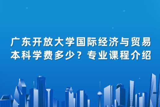 广东开放大学国际经济与贸易本科学费多少？专业课程介绍